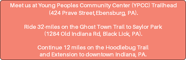 Meet us at Young Peoples Community Center (YPCC) Trailhead (424 Prave Street,Ebensburg, PA). Ride 32-miles on the Ghost Town Trail to Saylor Park (1284 Old Indiana Rd, Black Lick, PA). Continue 12 miles on the Hoodlebug Trail and Extension to downtown Indiana, PA.