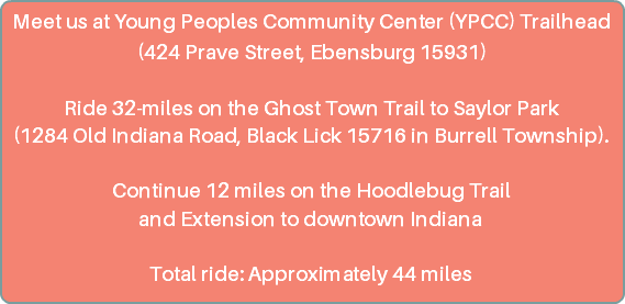 Meet us at Young Peoples Community Center (YPCC) Trailhead (424 Prave Street, Ebensburg 15931) Ride 32-miles on the Ghost Town Trail to Saylor Park (1284 Old Indiana Road, Black Lick 15716 in Burrell Township). Continue 12 miles on the Hoodlebug Trail and Extension to downtown Indiana Total ride: Approximately 44 miles 