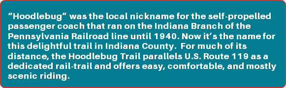 &nbsp;“Hoodlebug” was the local nickname for the self-propelled passenger coach that ran on the Indiana Branch of the Pennsylvania Railroad line until 1940. Now it’s the name for this delightful trail in Indiana County. For much of its distance, the Hoodlebug Trail parallels U.S. Route 119 as a dedicated rail-trail and offers easy, comfortable, and mostly scenic riding.
