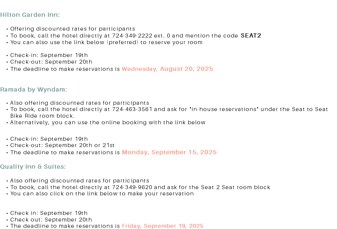  Hilton Garden Inn: Offering discounted rates for participants To book, call the hotel directly at 724-349-2222 ext. 0 and mention the code SEAT2 You can also use the link below (preferred) to reserve your room Check-in: September 19th Check-out: September 20th The deadline to make reservations is Wednesday, August 20, 2025 Ramada by Wyndam: Also offering discounted rates for participants To book, call the hotel directly at 724-463-3561 and ask for "in-house reservations" under the Seat to Seat Bike Ride room block. Alternatively, you can use the online booking with the link below Check-in: September 19th Check-out: September 20th or 21st The deadline to make reservations is Monday, September 15, 2025. Quality Inn & Suites: Also offering discounted rates for participants To book, call the hotel directly at 724-349-9620 and ask for the Seat 2 Seat room block You can also click on the link below to make your reservation Check in: September 19th Check out: September 20th The deadline to make reservations is Friday, September 19, 2025
